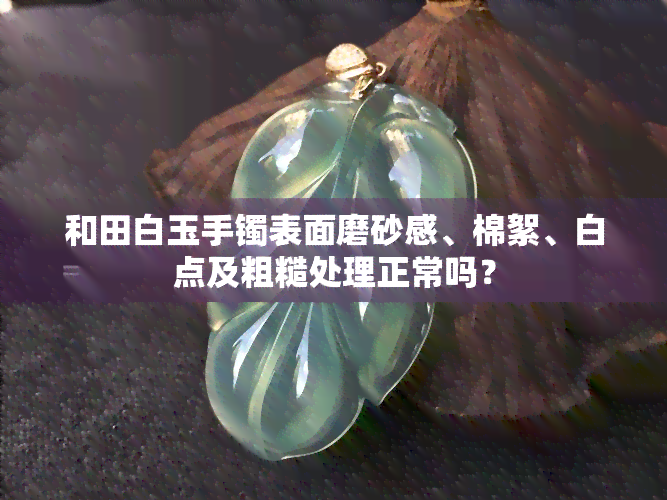 和田白玉手镯表面磨砂感、棉絮、白点及粗糙处理正常吗？