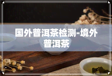 国外普洱茶检测-境外普洱茶