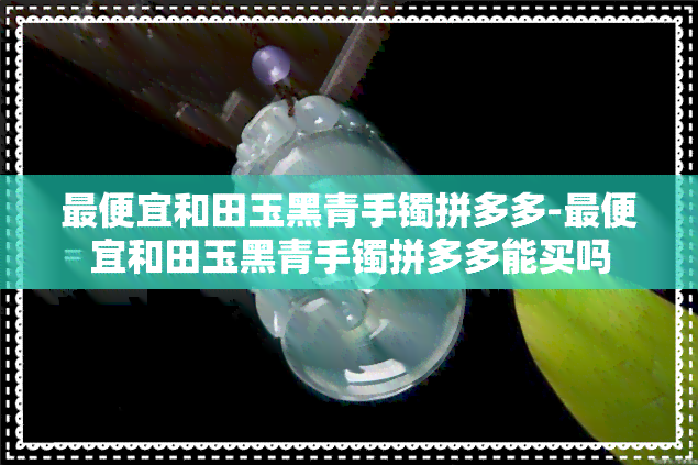 更便宜和田玉黑青手镯拼多多-更便宜和田玉黑青手镯拼多多能买吗