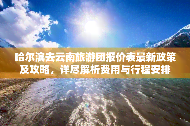 哈尔滨去云南旅游团报价表最新政策及攻略，详尽解析费用与行程安排