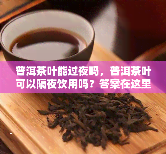 普洱茶叶能过夜吗，普洱茶叶可以隔夜饮用吗？答案在这里！