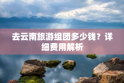 去云南旅游组团多少钱？详细费用解析