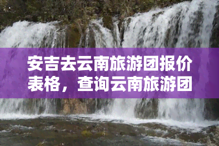 安吉去云南旅游团报价表格，查询云南旅游团报价，查看安吉出发的行程价格表