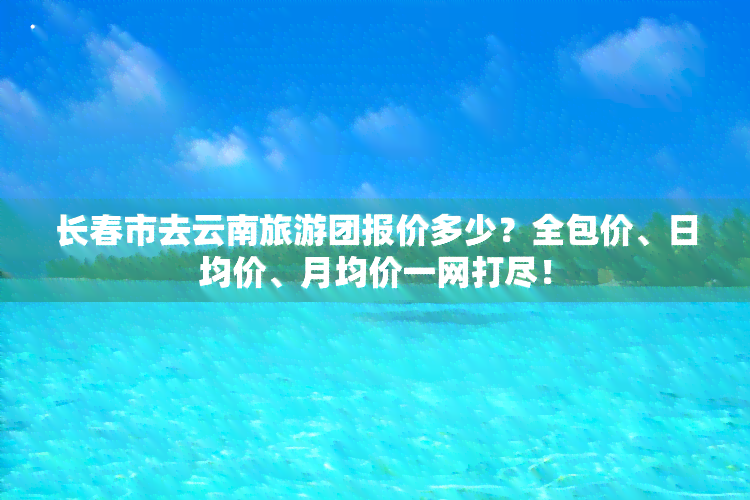 长春市去云南旅游团报价多少？全包价、日均价、月均价一网打尽！