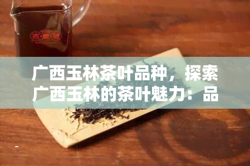 广西玉林茶叶品种，探索广西玉林的茶叶魅力：品种多样，口感独特