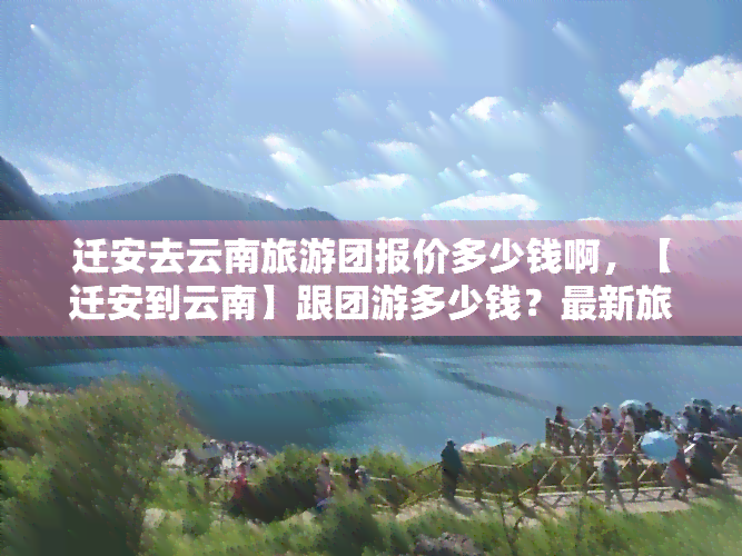 迁安去云南旅游团报价多少钱啊，【迁安到云南】跟团游多少钱？最新旅游报价查询