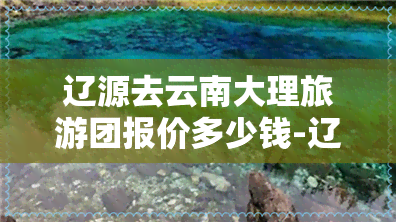 辽源去云南大理旅游团报价多少钱-辽源去云南大理旅游团报价多少钱一天