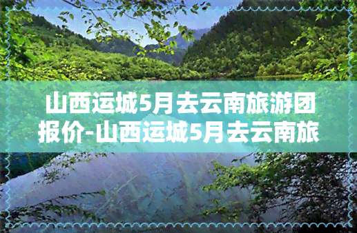 山西运城5月去云南旅游团报价-山西运城5月去云南旅游团报价多少