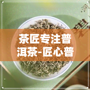 茶匠专注普洱茶-匠心普洱制茶大师