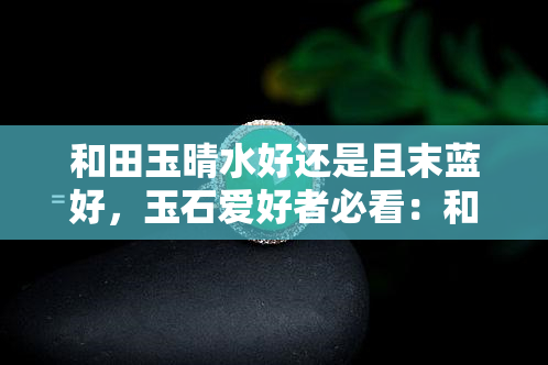 和田玉晴水好还是且末蓝好，玉石爱好者必看：和田玉晴水与且末蓝的比较