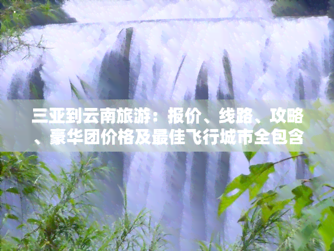 三亚到云南旅游：报价、线路、攻略、豪华团价格及更佳飞行城市全包含