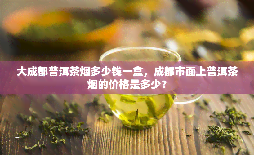 大成都普洱茶烟多少钱一盒，成都市面上普洱茶烟的价格是多少？