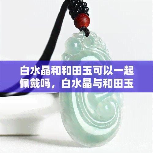 白水晶和和田玉可以一起佩戴吗，白水晶与和田玉能否共戴？珠宝爱好者必看！