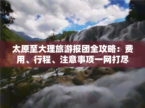 太原至大理旅游报团全攻略：费用、行程、注意事项一网打尽