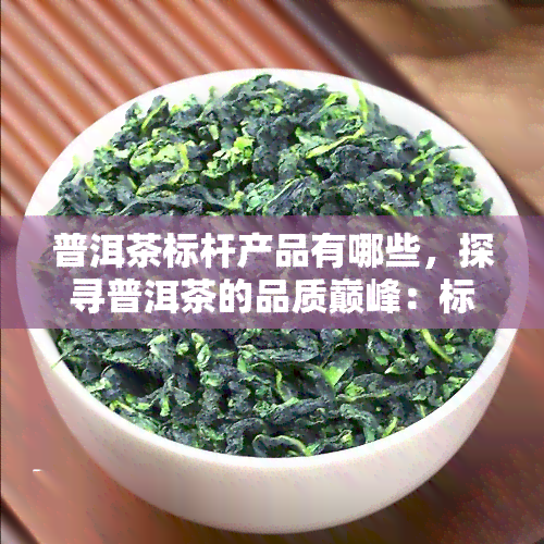 普洱茶标杆产品有哪些，探寻普洱茶的品质巅峰：标杆产品的介绍与评价