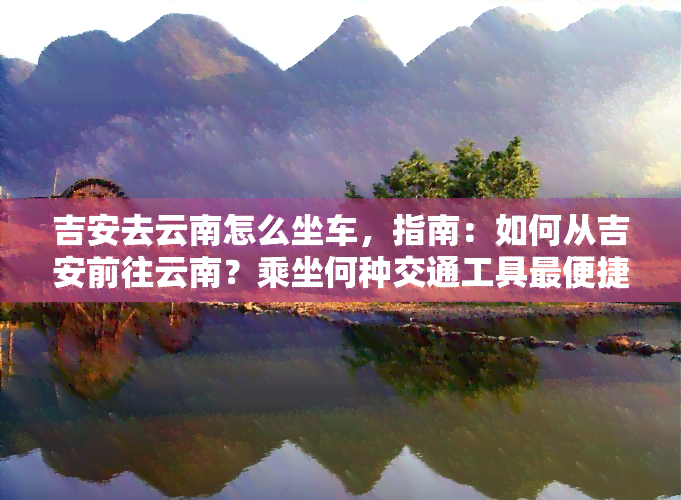 吉安去云南怎么坐车，指南：如何从吉安前往云南？乘坐何种交通工具最便捷？