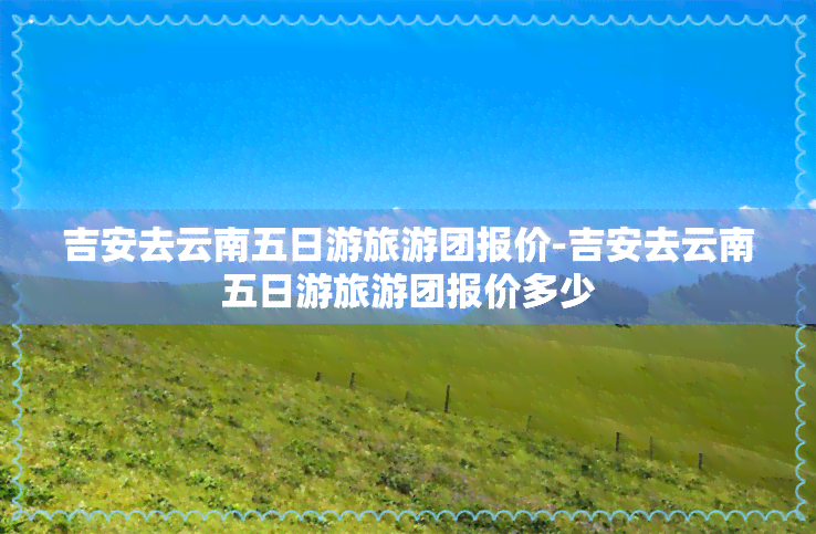 吉安去云南五日游旅游团报价-吉安去云南五日游旅游团报价多少