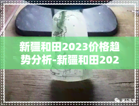 新疆和田2023价格趋势分析-新疆和田2023价格趋势分析图