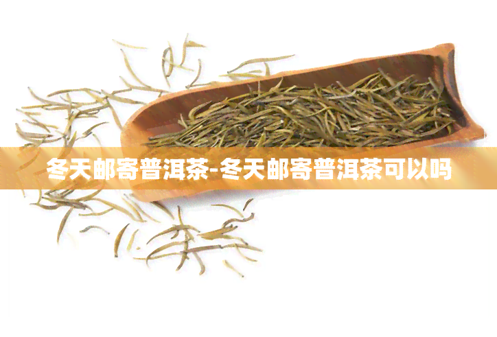 冬天邮寄普洱茶-冬天邮寄普洱茶可以吗