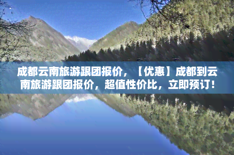 成都云南旅游跟团报价，【优惠】成都到云南旅游跟团报价，超值性价比，立即预订！