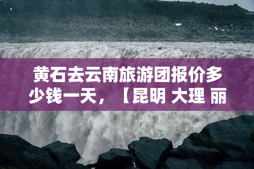 黄石去云南旅游团报价多少钱一天，【昆明 大理 丽江6日游】直飞云南·纯玩无购物·带全陪导游·一价全含·高品质·免进店·舒适酒店·家庭亲子好友聚会跟团游