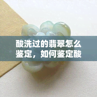 酸洗过的翡翠怎么鉴定，如何鉴定酸洗过的翡翠？关键步骤和技巧分享