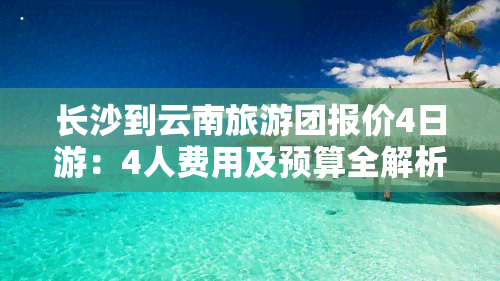 长沙到云南旅游团报价4日游：4人费用及预算全解析