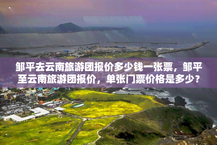 邹平去云南旅游团报价多少钱一张票，邹平至云南旅游团报价，单张门票价格是多少？