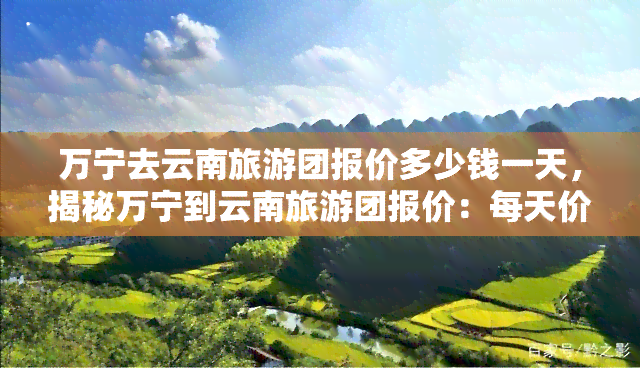 万宁去云南旅游团报价多少钱一天，揭秘万宁到云南旅游团报价：每天价格是多少？