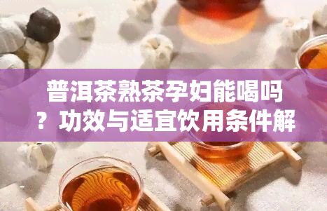 普洱茶熟茶孕妇能喝吗？功效与适宜饮用条件解析