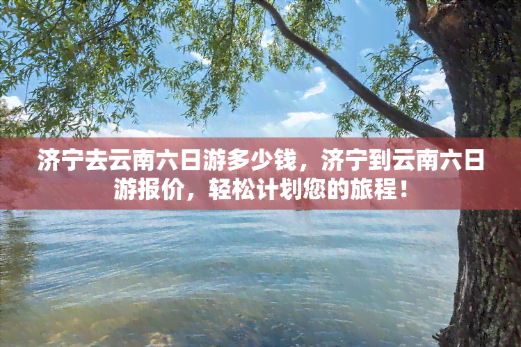 济宁去云南六日游多少钱，济宁到云南六日游报价，轻松计划您的旅程！