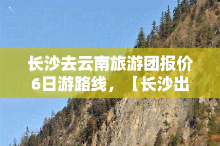 长沙去云南旅游团报价6日游路线，【长沙出发】昆明-大理-丽江6日跟团游纯玩无自费、0购物·品质保证