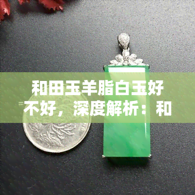 和田玉羊脂白玉好不好，深度解析：和田玉羊脂白玉的品质及其价值