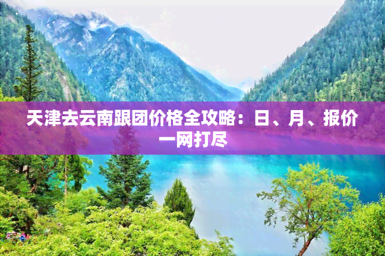 天津去云南跟团价格全攻略：日、月、报价一网打尽