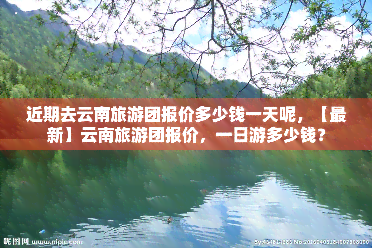 近期去云南旅游团报价多少钱一天呢，【最新】云南旅游团报价，一日游多少钱？