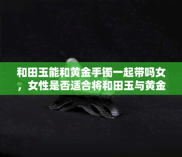 和田玉能和黄金手镯一起带吗女，女性是否适合将和田玉与黄金手镯同时佩戴？