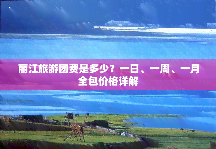 丽江旅游团费是多少？一日、一周、一月全包价格详解