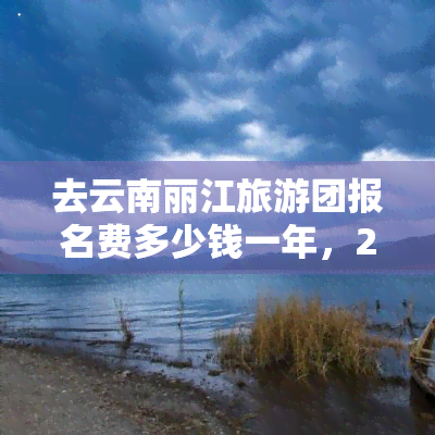 去云南丽江旅游团报名费多少钱一年，2023年云南丽江旅游团报名费全攻略，了解价格及费用详情