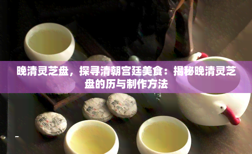 晚清灵芝盘，探寻清朝宫廷美食：揭秘晚清灵芝盘的历与制作方法