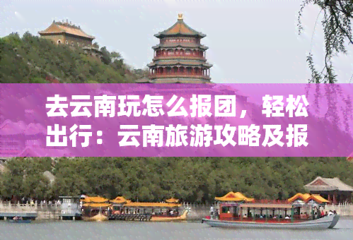 去云南玩怎么报团，轻松出行：云南旅游攻略及报团指南