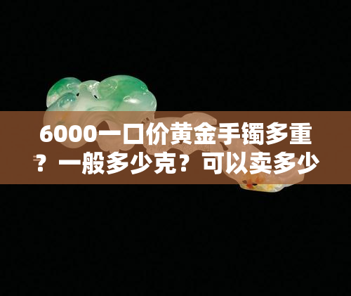 6000一口价黄金手镯多重？一般多少克？可以卖多少钱？