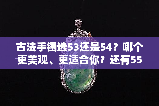 古法手镯选53还是54？哪个更美观、更适合你？还有55圈口和5N选项，以及58号大小可供选择。