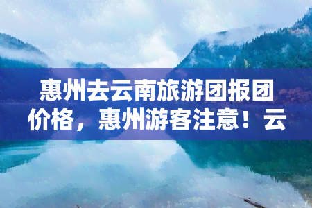 惠州去云南旅游团报团价格，惠州游客注意！云南旅游团报团价格全览，优惠等你来拿！