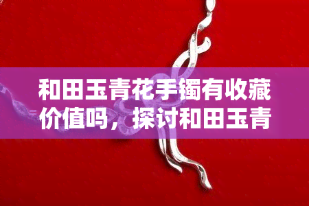 和田玉青花手镯有收藏价值吗，探讨和田玉青花手镯的收藏价值