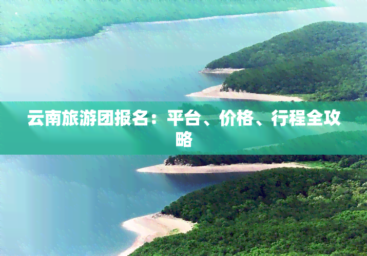 云南旅游团报名：平台、价格、行程全攻略