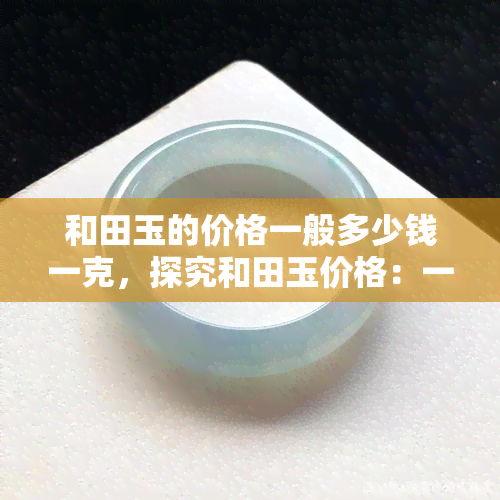 和田玉的价格一般多少钱一克，探究和田玉价格：一般多少钱一克？