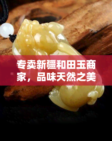 专卖新疆和田玉商家，品味天然之美：专业的新疆和田玉专卖店