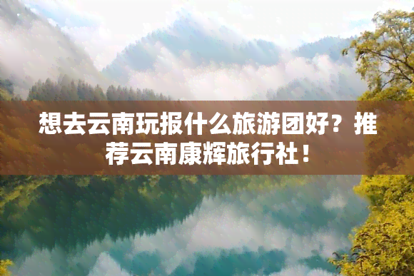 想去云南玩报什么旅游团好？推荐云南康辉旅行社！