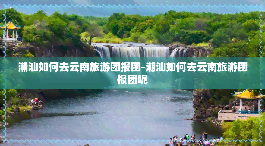 潮汕如何去云南旅游团报团-潮汕如何去云南旅游团报团呢