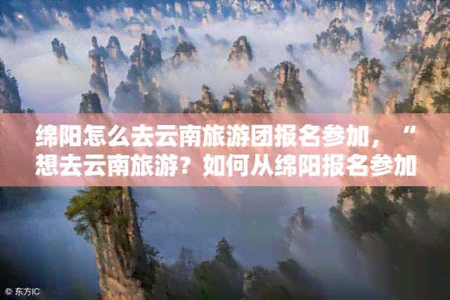 绵阳怎么去云南旅游团报名参加，“想去云南旅游？如何从绵阳报名参加旅行团？”